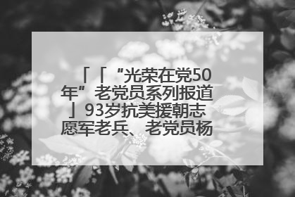 「“光荣在党50年”老党员系列报道」93岁抗美援朝志愿军老兵、老党员杨秀会的本色人生