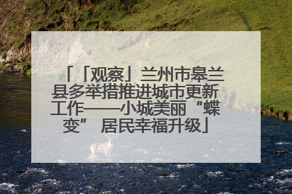 「观察」兰州市皋兰县多举措推进城市更新工作——小城美丽“蝶变” 居民幸福升级
