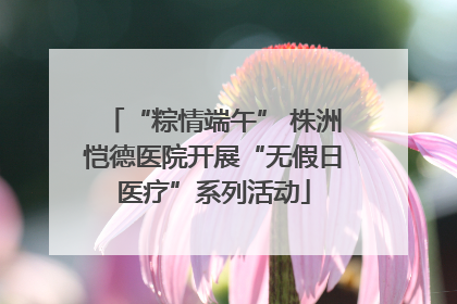 “粽情端午” 株洲恺德医院开展“无假日医疗”系列活动