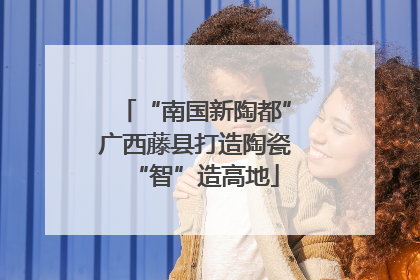 “南国新陶都”广西藤县打造陶瓷“智”造高地