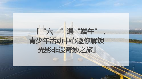 “六一”遇“端午”，青少年活动中心邀你解锁光影非遗奇妙之旅