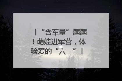 “含军量”满满！萌娃进军营，体验爱的“六一”