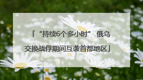 “持续6个多小时” 俄乌交换战俘期间互袭首都地区