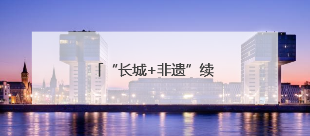 “长城+非遗”续写河北文旅新故事