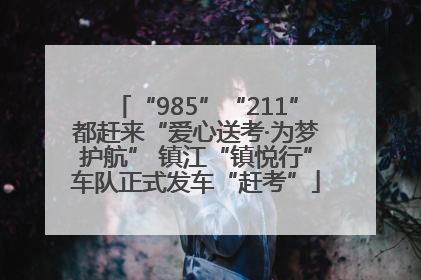 “985”“211”都赶来“爱心送考·为梦护航” 镇江“镇悦行”车队正式发车“赶考”