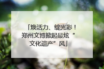 焕活力、绽光彩！郑州文博掀起最炫“文化遗产”风