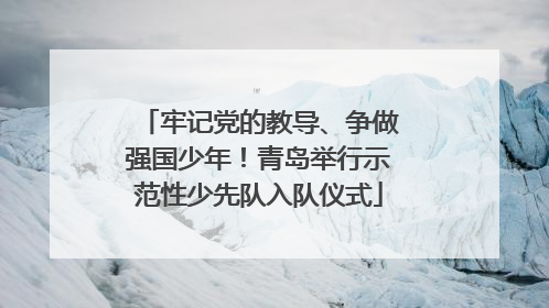 牢记党的教导、争做强国少年！青岛举行示范性少先队入队仪式