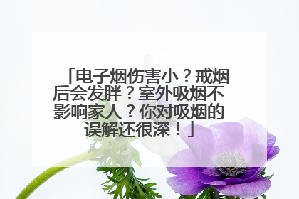 电子烟伤害小？戒烟后会发胖？室外吸烟不影响家人？你对吸烟的误解还很深！