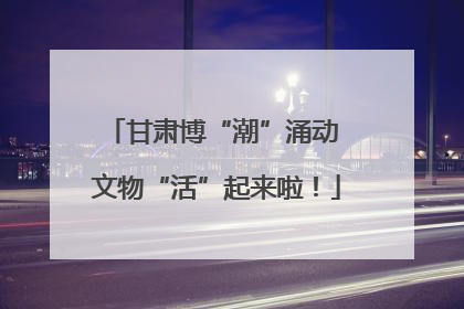 甘肃博“潮”涌动 文物“活”起来啦！