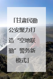 甘肃民勤公安聚力打造“空地联勤”警务新模式