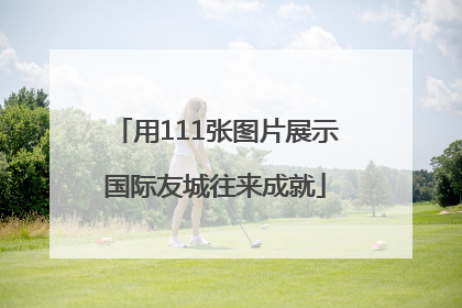 用111张图片展示国际友城往来成就