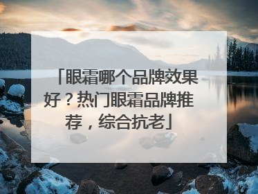 眼霜哪个品牌效果好？热门眼霜品牌推荐，综合抗老