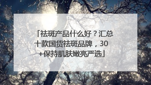 祛斑产品什么好？汇总十款国货祛斑品牌，30+保持肌肤嫩亮严选