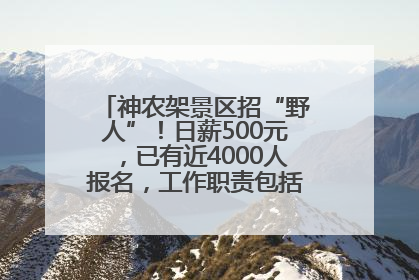 神农架景区招“野人”！日薪500元，已有近4000人报名，工作职责包括“接受游客投喂”