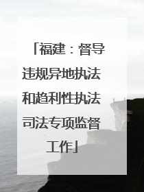 福建：督导违规异地执法和趋利性执法司法专项监督工作