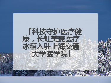 科技守护医疗健康，长虹美菱医疗冰箱入驻上海交通大学医学院