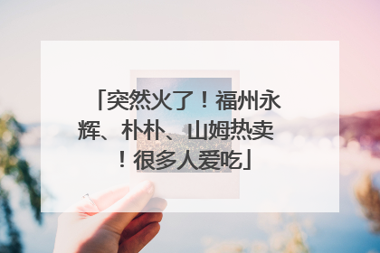 突然火了！福州永辉、朴朴、山姆热卖！很多人爱吃