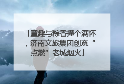 童趣与粽香撞个满怀，济南文旅集团创意“点燃”老城烟火