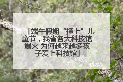 端午假期“撞上”儿童节，我省各大科技馆爆火 为何越来越多孩子爱上科技馆