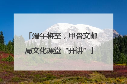 端午将至，甲骨文邮局文化课堂“开讲”