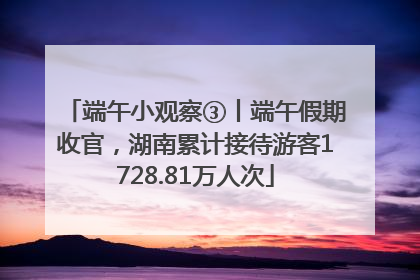 端午小观察③丨端午假期收官，湖南累计接待游客1728.81万人次