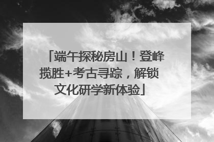 端午探秘房山！登峰揽胜+考古寻踪，解锁文化研学新体验