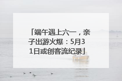 端午遇上六一，亲子出游火爆：5月31日或创客流纪录