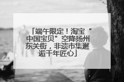 端午限定！淘宝“中国宝贝”空降扬州东关街，非遗市集邂逅千年匠心