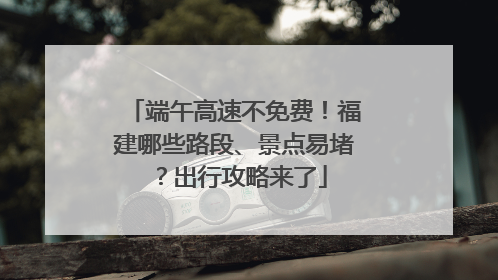 端午高速不免费！福建哪些路段、景点易堵？出行攻略来了