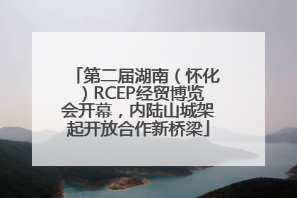 第二届湖南（怀化）RCEP经贸博览会开幕，内陆山城架起开放合作新桥梁