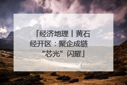 经济地理丨黄石经开区：聚企成链“芯光”闪耀