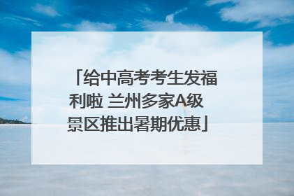 给中高考考生发福利啦 兰州多家A级景区推出暑期优惠