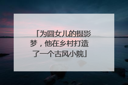 为圆女儿的摄影梦，他在乡村打造了一个古风小院