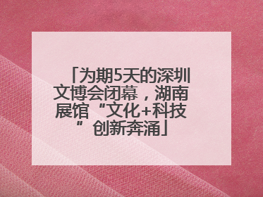 为期5天的深圳文博会闭幕，湖南展馆“文化+科技”创新奔涌