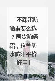 不踩雷防晒霜怎么选？国货防晒霜，这些防水防汗平价好用