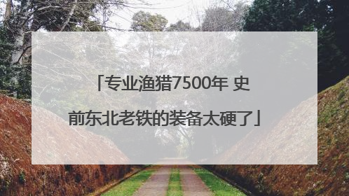 专业渔猎7500年 史前东北老铁的装备太硬了