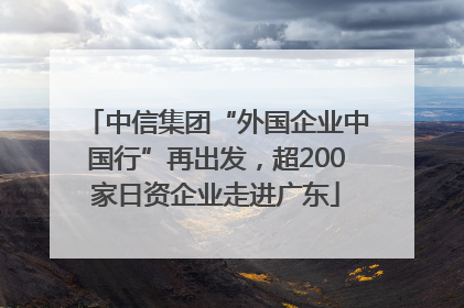 中信集团“外国企业中国行”再出发，超200家日资企业走进广东