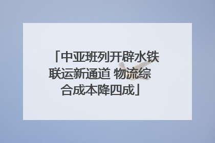 中亚班列开辟水铁联运新通道 物流综合成本降四成