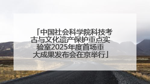中国社会科学院科技考古与文化遗产保护重点实验室2025年度首场重大成果发布会在京举行
