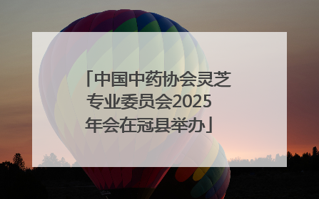 中国中药协会灵芝专业委员会2025年会在冠县举办