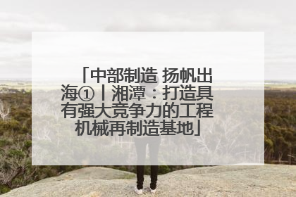中部制造 扬帆出海①丨湘潭：打造具有强大竞争力的工程机械再制造基地