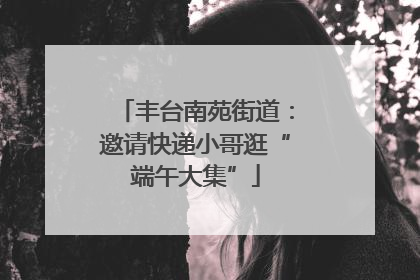 丰台南苑街道：邀请快递小哥逛“端午大集”
