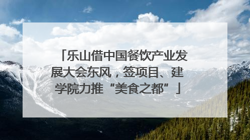 乐山借中国餐饮产业发展大会东风，签项目、建学院力推“美食之都”