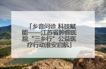 乡音问诊 科技赋能——江苏省肿瘤医院“三乡行”公益医疗行动淮安启航