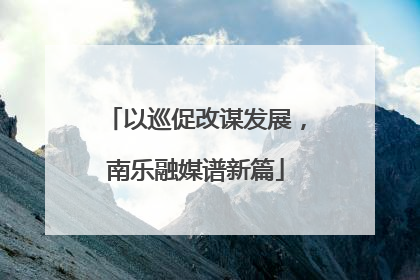 以巡促改谋发展，南乐融媒谱新篇