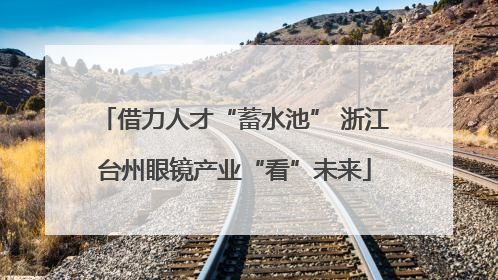 借力人才“蓄水池” 浙江台州眼镜产业“看”未来