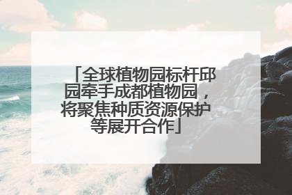 全球植物园标杆邱园牵手成都植物园，将聚焦种质资源保护等展开合作