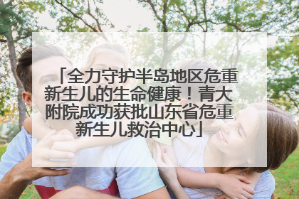 全力守护半岛地区危重新生儿的生命健康！青大附院成功获批山东省危重新生儿救治中心