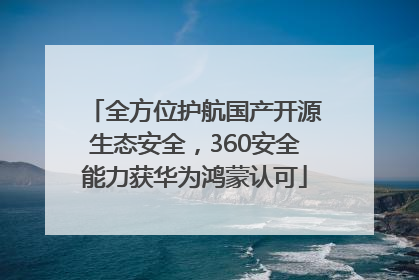 全方位护航国产开源生态安全，360安全能力获华为鸿蒙认可