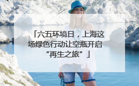 六五环境日，上海这场绿色行动让空瓶开启 “再生之旅”